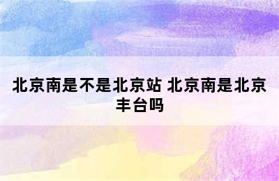 北京南是不是北京站 北京南是北京丰台吗